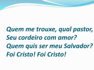 Quem me trouxe, qual pastor,
Seu cordeiro com amor?
Quem quis ser meu Salvador?
Foi Cristo! Foi Cristo!