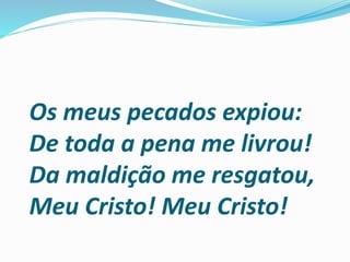 Os meus pecados expiou:
De toda a pena me livrou!
Da maldição me resgatou,
Meu Cristo! Meu Cristo!