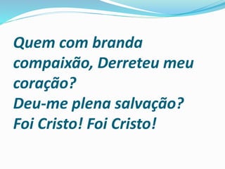 Quem com branda
compaixão, Derreteu meu
coração?
Deu-me plena salvação?
Foi Cristo! Foi Cristo!