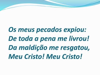 Os meus pecados expiou:
De toda a pena me livrou!
Da maldição me resgatou,
Meu Cristo! Meu Cristo!