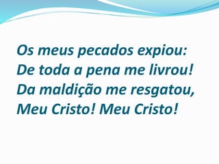 Os meus pecados expiou:
De toda a pena me livrou!
Da maldição me resgatou,
Meu Cristo! Meu Cristo!