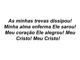 As minhas trevas dissipou!
Minha alma enferma Ele sarou!
Meu coração Ele alegrou! Meu
Cristo! Meu Cristo!