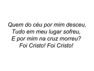 Quem do céu por mim desceu,
Tudo em meu lugar sofreu,
E por mim na cruz morreu?
Foi Cristo! Foi Cristo!