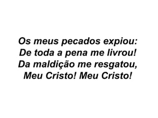 Os meus pecados expiou:
De toda a pena me livrou!
Da maldição me resgatou,
Meu Cristo! Meu Cristo!