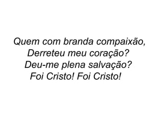 Quem com branda compaixão,
Derreteu meu coração?
Deu-me plena salvação?
Foi Cristo! Foi Cristo!