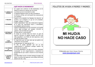 Jesús Jarque García                                               Mi hijo no hace caso


                        ¿QUÉ HACER SI DESOBEDECE?                                            FOLLETOS DE AYUDA A PADRES Y MADRES
                      - Si a pesar de lo anterior el niño desobedece, se le
                        llamará la atención un máximo de tres veces.
1º LLAMARLE LA        - La primera vez se le recordará la orden.
    ATENCIÓN          - La segunda llamada se hará con más contundencia.
                      - La tercera y última, se le anticiparán las consecuencias
                        si no obedece.
                      - Cuando no ha atendido las llamadas de atención, se
   2º OBLIGAR           acudirá y se le obligará a lo que se le ha mandado:
                        recoger, ordenar, ir a cenar…
                      - Cuando desobedecer tiene una consecuencia negativa,
3º REPRIMENDA           se le dará una reprimenda breve y contundente,
                        recordándole cuál es la norma.
                      - Cuando la desobediencia es muy reiterativa, se le puede
                        retirar algún privilegio: por ejemplo, retirarle un
                        juguete o una actividad que le guste.
4º RETIRADA DE        - Se debe aplicar lo antes posible.
  PRIVILEGIOS         - El tiempo de retirada debe ser breve: es igual de
                        efectivo retirarle un juguete durante una hora (en
                                                                                                   MI HIJO/A
                        niños pequeños) o una tarde (en más mayores) y será
                        más fácil de llevar a cabo.
                      - Es importante que los hijos vean que sus padres son
                                                                                                 NO HACE CASO
   5º SER
                        coherentes con las normas.
 COHERENTES
                      - Si decimos que “no” tiene que ser “no”.
                      - El niño no puede aprender que con su mal
                        comportamiento e insistencia consigue cambiar las
6º. NO PREMIAR          decisiones de sus padres.
       LA             - Si el niño desobedece y se sale con la suya, estaremos
DESOBEDIENCIA           “premiando” su mal comportamiento y aumentará la                           Elaborados por Jesús Jarque García.
                        probabilidad de que vuelva a hacerlo en una situación
                                                                                                       www.jesusjarque.com
                        similar.
  7º. ACUERDO         - Los niños deben recibir el mismo mensaje de papá y de
    ENTRE LA            mamá. Si existen discrepancias, nunca deben mostrarse
     PAREJA             delante del niño o niña.

                                          4
www.jesusjarque.com                                    Folletos de ayuda a padres y madres
 