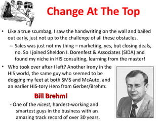 Change At The Top Like a true scumbag, I saw the handwriting on the wall and bailed out early, just not up to the challenge of all these obstacles. Sales was just not my thing – marketing, yes, but closing deals, no. So I joined Sheldon I. Dorenfest & Associates (SIDA) and found my niche in HIS consulting, learning from the master! Who took over after I left? Another irony in the HIS world, the same guy who seemed to be dogging my feet at both SMS and McAuto, and an earlier HIS-tory Hero from Gerber/Brehm: Bill Brehm!  - One of the  nicest , hardest-working and smartest guys in the business with an amazing track record of over 30 years.  