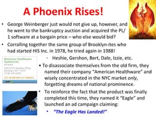 A Phoenix Rises! George Weinberger just would not give up, however, and he went to the bankruptcy auction and acquired the PL/1 software at a bargain price – who else would bid? Corralling together the same group of Brooklyn-ites who had started HIS Inc. in 1978, he tried again in 1988!  Heshie, Gershon, Bert, Dale, Izzie, etc. •  To disassociate themselves from the old firm, they named their company “American Healthware” and wisely concentrated in the NYC market  only , forgetting dreams of national prominence. To reinforce the fact that the product was finally completed this time, they named it “Eagle” and launched an ad campaign claiming: “ The Eagle Has Landed!” 