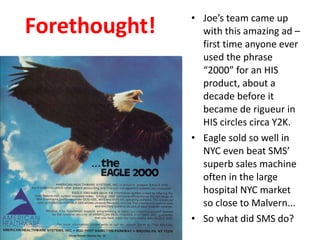 Forethought! Joe’s team came up with this amazing ad – first time anyone ever used the phrase “2000” for an HIS product, about a decade before it became de rigueur in HIS circles circa Y2K. Eagle sold so well in NYC even beat SMS’ superb sales machine often in the large hospital NYC market so close to Malvern... So what did SMS do? 
