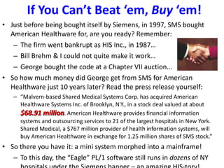 If You Can’t Beat ‘em,  Buy  ‘em! Just before being bought itself by Siemens, in 1997, SMS bought American Healthware for, are you ready? Remember: The firm went bankrupt as HIS Inc., in 1987… Bill Brehm & I could not quite make it work… George bought the code at a Chapter VII auction… So how much money did George get from SMS for American Healthware just 10 years later? Read the press release yourself: “ Malvern-based Shared Medical Systems Corp. has acquired American Healthware Systems Inc. of Brooklyn, N.Y., in a stock deal valued at about  $68.91 million . American Healthware provides financial information systems and outsourcing services to 21 of the largest hospitals in New York. Shared Medical, a $767 million provider of health information systems, will buy American Healthware in exchange for 1.25 million shares of SMS stock.” So there you have it: a mini system morphed into a mainframe! To this day, the “Eagle” PL/1 software still runs in  dozens  of NY hospitals under the Siemens banner – an amazing HIS-tory! 