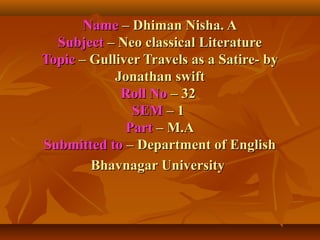 NameName – Dhiman Nisha. A– Dhiman Nisha. A
SubjectSubject – Neo classical Literature– Neo classical Literature
TopicTopic – Gulliver Travels as a Satire- by– Gulliver Travels as a Satire- by
Jonathan swiftJonathan swift
Roll NoRoll No – 32– 32
SEMSEM – 1– 1
PartPart – M.A– M.A
Submitted toSubmitted to – Department of English– Department of English
Bhavnagar UniversityBhavnagar University
 