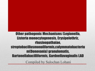 Other pathogenic Mechanisms (Legionella,
    Listeria monocytogenesis, Erysipelothriz,
                rhusioopathaiae,
streptobacillusmonoliformis,calymmatobacteriu
           m(Donovania) granulomatis,
 Bartonellabacilliformis, Gardnellavaginalis LAD
         Compiled by Sulochan Lohani
 