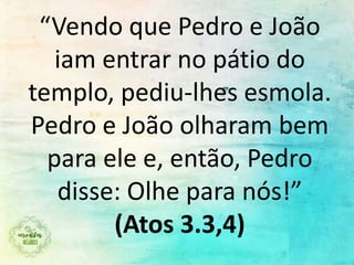 “Vendo que Pedro e João
iam entrar no pátio do
templo, pediu-lhes esmola.
Pedro e João olharam bem
para ele e, então, Pedro
disse: Olhe para nós!”
(Atos 3.3,4)
 