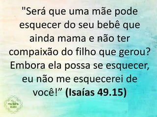 "Será que uma mãe pode
esquecer do seu bebê que
ainda mama e não ter
compaixão do filho que gerou?
Embora ela possa se esquecer,
eu não me esquecerei de
você!” (Isaías 49.15)
 