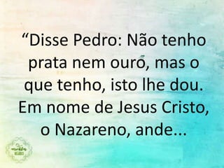 “Disse Pedro: Não tenho
prata nem ouro, mas o
que tenho, isto lhe dou.
Em nome de Jesus Cristo,
o Nazareno, ande...
 