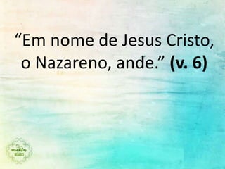 “Em nome de Jesus Cristo,
o Nazareno, ande.” (v. 6)
 