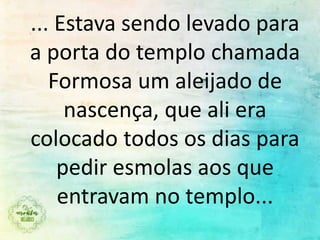 ... Estava sendo levado para
a porta do templo chamada
Formosa um aleijado de
nascença, que ali era
colocado todos os dias para
pedir esmolas aos que
entravam no templo...
 