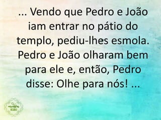 ... Vendo que Pedro e João
iam entrar no pátio do
templo, pediu-lhes esmola.
Pedro e João olharam bem
para ele e, então, Pedro
disse: Olhe para nós! ...
 