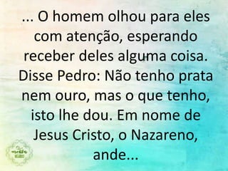 ... O homem olhou para eles
com atenção, esperando
receber deles alguma coisa.
Disse Pedro: Não tenho prata
nem ouro, mas o que tenho,
isto lhe dou. Em nome de
Jesus Cristo, o Nazareno,
ande...
 