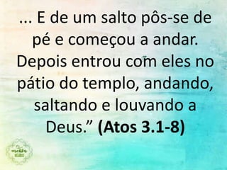 ... E de um salto pôs-se de
pé e começou a andar.
Depois entrou com eles no
pátio do templo, andando,
saltando e louvando a
Deus.” (Atos 3.1-8)
 