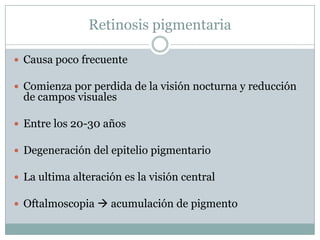Retinosis pigmentaria

 Causa poco frecuente

 Comienza por perdida de la visión nocturna y reducción
  de campos visuales

 Entre los 20-30 años

 Degeneración del epitelio pigmentario

 La ultima alteración es la visión central

 Oftalmoscopia  acumulación de pigmento
 