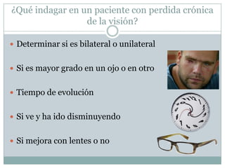 ¿Qué indagar en un paciente con perdida crónica
                 de la visión?

 Determinar si es bilateral o unilateral


 Si es mayor grado en un ojo o en otro


 Tiempo de evolución


 Si ve y ha ido disminuyendo


 Si mejora con lentes o no
 