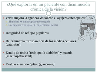 ¿Qué explorar en un paciente con disminución
               crónica de la visión?

 Ver si mejora la agudeza visual con el agujero estenopeico
   Si mejora  ametropia subcorregida
   Si empeora o es igual  enfermedad ocular



 Integridad de reflejos pupilares


 Determinar la transparencia de los medios oculares
  (cataratas)

 Estado de retina (retinopatía diabética) y macula
  (maculopatia senil)

 Evaluar el nervio óptico (glaucoma)
 
