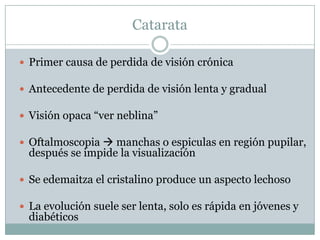 Catarata

 Primer causa de perdida de visión crónica

 Antecedente de perdida de visión lenta y gradual

 Visión opaca “ver neblina”

 Oftalmoscopia  manchas o espiculas en región pupilar,
  después se impide la visualización

 Se edemaitza el cristalino produce un aspecto lechoso

 La evolución suele ser lenta, solo es rápida en jóvenes y
  diabéticos
 