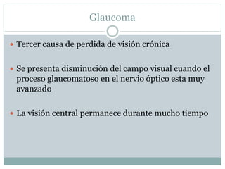 Glaucoma

 Tercer causa de perdida de visión crónica


 Se presenta disminución del campo visual cuando el
 proceso glaucomatoso en el nervio óptico esta muy
 avanzado

 La visión central permanece durante mucho tiempo
 