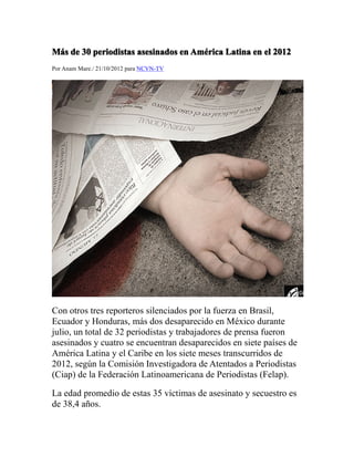 MMMMáááássss dededede 30303030 periodistasperiodistasperiodistasperiodistas asesinadosasesinadosasesinadosasesinados enenenen AmAmAmAmééééricaricaricarica LatinaLatinaLatinaLatina enenenen elelelel 2012201220122012
Por Anam Mare./ 21/10/2012 para NCVN-TV
Con otros tres reporteros silenciados por la fuerza en Brasil,
Ecuador y Honduras, más dos desaparecido en México durante
julio, un total de 32 periodistas y trabajadores de prensa fueron
asesinados y cuatro se encuentran desaparecidos en siete países de
América Latina y el Caribe en los siete meses transcurridos de
2012, según la Comisión Investigadora de Atentados a Periodistas
(Ciap) de la Federación Latinoamericana de Periodistas (Felap).
La edad promedio de estas 35 víctimas de asesinato y secuestro es
de 38,4 años.
 