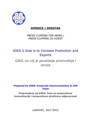 APENDIX / DODATAK


          PRESS CLIPPING FOR NEWS /
           PRESS CLIPPING ZA VIJEST




GIKIL’s Goal is to Increase Production and
                  Exports
 GIKIL-ov cilj je povećanje proizvodnje i
                   izvoza




Prepared by GIKIL Corporate Communications & CSR
                      Team

   Pripremljeno od GIKIL Tima za korporativne
komunikacije i korporativnu društvenu odgovornost




              LUKAVAC, JULY 2012
 