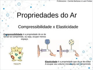 Propriedades do Ar
Compressibilidade x Elasticidade
Professores : Camila Barbosa e Luan Freitas
Compressibilidade é a propriedade do ar de
tornar-se comprimido, ou seja, ocupar menos
espaço.
Elasticidade é a propriedade que do ar de voltar
A ocupar seu volume inicial após ser comprimido
 