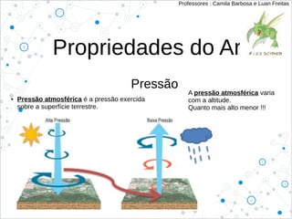 Propriedades do Ar
Pressão
Professores : Camila Barbosa e Luan Freitas
● Pressão atmosférica é a pressão exercida
sobre a superfície terrestre.
A pressão atmosférica varia
com a altitude.
Quanto mais alto menor !!!
 
