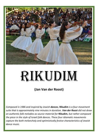RIKUDIM
(Jan Van der Roost)
Composed in 1986 and inspired by Jewish dances, Rikudim is a four-movement
suite that is approximately nine minutes in duration. Van der Roost did not draw
on authentic folk melodies as source material for Rikudim, but rather composed
the piece in the style of Israeli folk dances. These four idiomatic movements
capture the both melancholy and optimistically festive characteristics of Jewish
dance music.
 