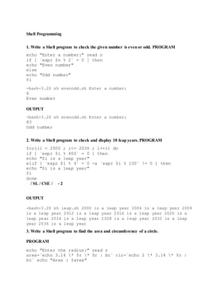 Shell Programming
1. Write a Shell program to check the given number is even or odd. PROGRAM
echo "Enter a number:" read n
if [ `expr $n % 2` = 0 ] then
echo "Even number"
else
echo "Odd number"
fi
-bash-3.2$ sh evenodd.sh Enter a number:
6
Even number
OUTPUT
-bash-3.2$ sh evenodd.sh Enter a number:
83
Odd number
2. Write a Shell program to check and display 10 leap years. PROGRAM
for((i = 2000 ; i<= 2036 ; i++)) do
if [ `expr $i % 400` = 0 ] then
echo "$i is a leap year"
elif [ `expr $i % 4` = 0 -a `expr $i % 100` != 0 ] then
echo "$i is a leap year"
fi
done
/ SL / CSE / - 2
OUTPUT
-bash-3.2$ sh leap.sh 2000 is a leap year 2004 is a leap year 2008
is a leap year 2012 is a leap year 2016 is a leap year 2020 is a
leap year 2024 is a leap year 2028 is a leap year 2032 is a leap
year 2036 is a leap year
3. Write a Shell program to find the area and circumference of a circle.
PROGRAM
echo "Enter the radius:" read r
area=`echo 3.14 * $r * $r | bc` cir=`echo 2 * 3.14 * $r |
bc` echo "Area : $area"
 