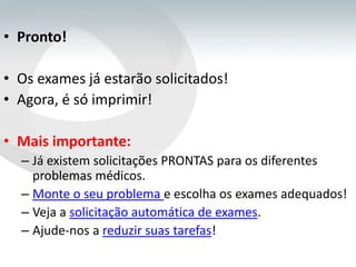 • Pronto!

• Os exames já estarão solicitados!
• Agora, é só imprimir!

• Mais importante:
  – Já existem solicitações PRONTAS para os diferentes
    problemas médicos.
  – Monte o seu problema e escolha os exames adequados!
  – Veja a solicitação automática de exames.
  – Ajude-nos a reduzir suas tarefas!
 