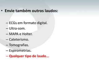 • Envie também outros laudos:

  – ECGs em formato digital.
  – Ultra-som.
  – MAPA e Holter.
  – Cateterismo.
  – Tomografias.
  – Espirometrias.
  – Qualquer tipo de laudo...
 