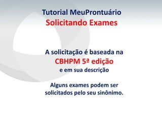 Tutorial MeuProntuário
 Solicitando Exames


A solicitação é baseada na
   CBHPM 5ª edição
     e em sua descrição

  Alguns exames podem ser
solicitados pelo seu sinônimo.
 