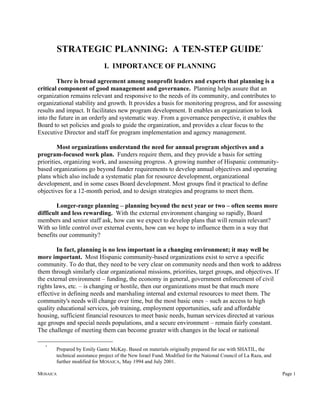 STRATEGIC PLANNING: A TEN-STEP GUIDE*
                             I. IMPORTANCE OF PLANNING

        There is broad agreement among nonprofit leaders and experts that planning is a
critical component of good management and governance. Planning helps assure that an
organization remains relevant and responsive to the needs of its community, and contributes to
organizational stability and growth. It provides a basis for monitoring progress, and for assessing
results and impact. It facilitates new program development. It enables an organization to look
into the future in an orderly and systematic way. From a governance perspective, it enables the
Board to set policies and goals to guide the organization, and provides a clear focus to the
Executive Director and staff for program implementation and agency management.

        Most organizations understand the need for annual program objectives and a
program-focused work plan. Funders require them, and they provide a basis for setting
priorities, organizing work, and assessing progress. A growing number of Hispanic community-
based organizations go beyond funder requirements to develop annual objectives and operating
plans which also include a systematic plan for resource development, organizational
development, and in some cases Board development. Most groups find it practical to define
objectives for a 12-month period, and to design strategies and programs to meet them.

        Longer-range planning – planning beyond the next year or two – often seems more
difficult and less rewarding. With the external environment changing so rapidly, Board
members and senior staff ask, how can we expect to develop plans that will remain relevant?
With so little control over external events, how can we hope to influence them in a way that
benefits our community?

        In fact, planning is no less important in a changing environment; it may well be
more important. Most Hispanic community-based organizations exist to serve a specific
community. To do that, they need to be very clear on community needs and then work to address
them through similarly clear organizational missions, priorities, target groups, and objectives. If
the external environment – funding, the economy in general, government enforcement of civil
rights laws, etc. – is changing or hostile, then our organizations must be that much more
effective in defining needs and marshaling internal and external resources to meet them. The
community's needs will change over time, but the most basic ones – such as access to high
quality educational services, job training, employment opportunities, safe and affordable
housing, sufficient financial resources to meet basic needs, human services directed at various
age groups and special needs populations, and a secure environment – remain fairly constant.
The challenge of meeting them can become greater with changes in the local or national

   *
       Prepared by Emily Gantz McKay. Based on materials originally prepared for use with SHATIL, the
       technical assistance project of the New Israel Fund. Modified for the National Council of La Raza, and
       further modified for MOSAICA, May 1994 and July 2001.

MOSAICA                                                                                                         Page 1
 