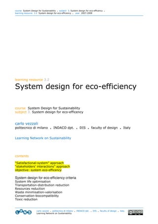course System Design for Sustainability . subject 3. System design for eco-efficency .
learning resource 3.2 System design for eco-efficiency . year 2007-2008




learning resource 3.2

System design for eco-efficiency

course System Design for Sustainability
subject 3. System design for eco-efficency


carlo vezzoli
politecnico di milano . INDACO dpt. . DIS . faculty of design . Italy


Learning Network on Sustainability




contents

“Satisfactional-system” approach
“stakeholders’ interactions” approach
objective: system eco-efficency

System design for eco-efficiency criteria
System life optimisation
Transportation-distribution reduction
Resources reduction
Waste minimisation-valorisation
Conservation-biocompatibility
Toxic reduction


                    carlo vezzoli . politecnico di milano . INDACO dpt. . DIS . faculty of design . italy
                    Learning Network on Sustainability
 