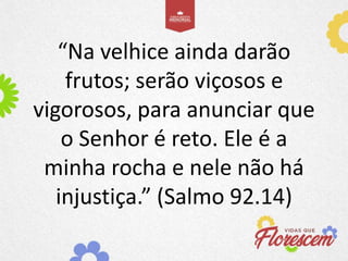 “Na velhice ainda darão
frutos; serão viçosos e
vigorosos, para anunciar que
o Senhor é reto. Ele é a
minha rocha e nele não há
injustiça.” (Salmo 92.14)
 