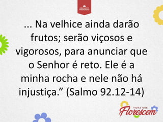 ... Na velhice ainda darão
frutos; serão viçosos e
vigorosos, para anunciar que
o Senhor é reto. Ele é a
minha rocha e nele não há
injustiça.” (Salmo 92.12-14)
 