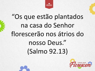 “Os que estão plantados
na casa do Senhor
florescerão nos átrios do
nosso Deus.”
(Salmo 92.13)
 