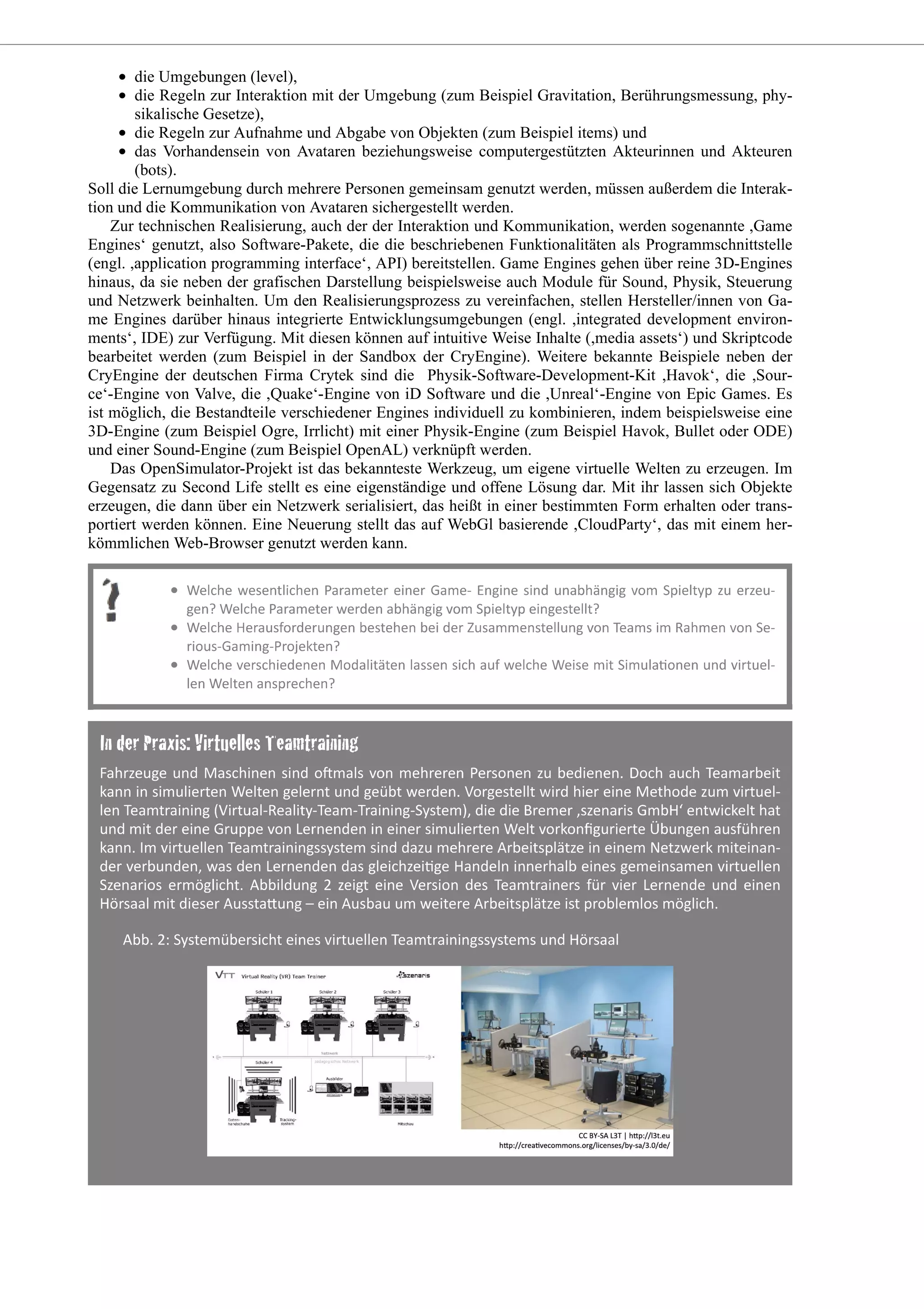 die Umgebungen (level),
die Regeln zur Interaktion mit der Umgebung (zum Beispiel Gravitation, Berührungsmessung, phy-
sikalische Gesetze),
die Regeln zur Aufnahme und Abgabe von Objekten (zum Beispiel items) und
das Vorhandensein von Avataren beziehungsweise computergestützten Akteurinnen und Akteuren
(bots).
Soll die Lernumgebung durch mehrere Personen gemeinsam genutzt werden, müssen außerdem die Interak-
tion und die Kommunikation von Avataren sichergestellt werden.
Zur technischen Realisierung, auch der der Interaktion und Kommunikation, werden sogenannte ,Game
Engines‘ genutzt, also Software-Pakete, die die beschriebenen Funktionalitäten als Programmschnittstelle
(engl. ,application programming interface‘, API) bereitstellen. Game Engines gehen über reine 3D-Engines
hinaus, da sie neben der grafischen Darstellung beispielsweise auch Module für Sound, Physik, Steuerung
und Netzwerk beinhalten. Um den Realisierungsprozess zu vereinfachen, stellen Hersteller/innen von Ga-
me Engines darüber hinaus integrierte Entwicklungsumgebungen (engl. ,integrated development environ-
ments‘, IDE) zur Verfügung. Mit diesen können auf intuitive Weise Inhalte (,media assets‘) und Skriptcode
bearbeitet werden (zum Beispiel in der Sandbox der CryEngine). Weitere bekannte Beispiele neben der
CryEngine der deutschen Firma Crytek sind die Physik-Software-Development-Kit ,Havok‘, die ,Sour-
ce‘-Engine von Valve, die ,Quake‘-Engine von iD Software und die ,Unreal‘-Engine von Epic Games. Es
ist möglich, die Bestandteile verschiedener Engines individuell zu kombinieren, indem beispielsweise eine
3D-Engine (zum Beispiel Ogre, Irrlicht) mit einer Physik-Engine (zum Beispiel Havok, Bullet oder ODE)
und einer Sound-Engine (zum Beispiel OpenAL) verknüpft werden.
Das OpenSimulator-Projekt ist das bekannteste Werkzeug, um eigene virtuelle Welten zu erzeugen. Im
Gegensatz zu Second Life stellt es eine eigenständige und offene Lösung dar. Mit ihr lassen sich Objekte
erzeugen, die dann über ein Netzwerk serialisiert, das heißt in einer bestimmten Form erhalten oder trans-
portiert werden können. Eine Neuerung stellt das auf WebGl basierende ,CloudParty‘, das mit einem her-
kömmlichen Web-Browser genutzt werden kann.
 