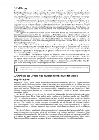 Simulationen können als Abstraktion der Wirklichkeit durch Schaffen von Modellen verstanden werden.
Der Grad der Abstraktion und die Detailtiefe des Modells bestimmen die Nähe zur Realität. Simulationen
werden vielfältig und in unterschiedlichen Bereichen eingesetzt (Fahr- und Flugsimulationen, Simulation
von Zukunftsereignissen, Simulation von langsamen und schnellen Abläufen in schnellerem bzw. langsa-
meren Tempo und vieles mehr) und sind heute ein wesentlicher Bestandteil vieler Ausbildungsbereiche.
Virtuelle Welten können eine spezielle Art sozialer Netzwerke sein und als Simulationen dienen, in de-
nen die Benutzer/innen als so genannte ,Avatare‘ in einer virtuellen, meist dreidimensionalen Umgebung
dargestellt werden. Mittels Chat oder Voice-Chat kommunizieren Menschen über diese Avatare in Echtzeit
miteinander. Sie können mit der virtuellen Umgebung interagieren (zum Beispiel einen Raum betreten oder
sich auf einen Stuhl setzen) und in manchen Systemen auch die Umgebung modifizieren (zum Beispiel Ge-
räte bedienen).
Im Gegensatz zu den meisten anderen sozialen Netzwerken bleiben die Nutzer/innen hinter den Ava-
taren üblicherweise anonym. Von den sogenannten ,MMOG‘ (Massively Multiplayer Online Games), die
eine ähnliche Technologie verwenden, unterscheiden sich virtuelle Welten darin, dass sie offener im Ver-
wendungszweck sind und einen gewissen Fokus auf Interaktion und Kreativität legen. Sie sind also kein
Spiel mit vordefinierten Zielen, man kann nicht gewinnen oder verlieren. Dadurch wird es möglich, sie als
Lernumgebung zu verwenden.
Kommerziell betriebene virtuelle Welten erfreuen sich vor allem bei jungen Menschen großer Beliebt-
heit. Im zweiten Quartal 2011 waren 214 Millionen Neuregistrierungen in virtuellen Welten zu verzeich-
nen. Damit kann man circa von 1,4 Milliarden Accounts ausgehen (KZero, 2011) die meisten davon haben
Kinder und Jugendliche als Zielgruppe, aber es gibt auch virtuelle Welten mit einem Zielpublikum über 30
Jahren (zum Beispiel Second Life).
Es existieren Open-Source-Software-Projekte, mit denen man selbst eine virtuelle Welt erstellen kann.
Für den Fall einer virtuellen Lernumgebung ist dies natürlich von Vorteil, weil man die volle Kontrolle über
das System hat und die Kosten geringer sind. Das bekannteste dieser Projekte ist das OpenSimulator-Pro-
jekt, welches im Wesentlichen die Funktionalität von Second Life nachbildet. ,Unity3D‘ und die ,Cry‘-En-
gine finden Anwendung bei der Umsetzung detailreicherer virtueller Welten.
Der Begriff ,Serious Games‘, dessen deutsche Übersetzungen (zum Beispiel ,Digitales Lernspiel‘) zumeist
nicht seinen vollen Bedeutungsumfang erfassen, bezeichnet Anwendungen, bei denen sich Menschen ernst-
haften Themen widmen und darüber Lerninhalte aneignen. Dazu bedienen sie sich der unterhaltenden Ele-
mente und gängigen Mechanismen von Computerspielen. Anwendungstypen wie Simulationen, ,Edu-
tainment‘ (unterhaltsames Lernen) und ,Advergames‘ (Werbespiele) können als ,Serious Games‘ zusam-
mengefasst werden.
Der Begriff ,Serious‘ bezieht sich auf den inhaltlichen Schwerpunkt, das heißt die Ernsthaftigkeit einer
Simulationsumgebung. Diese Spiele und die darin enthaltenen Mechanismen werden nach Gee (2003,
13ff.) als „erlernbare semiotische Domänen, in denen Wissen vermittelt werden kann“ beschrieben. Das be-
deutet nicht, dass nicht auch ein kommerzielles Spiel einen ernsthaften Zweck verfolgen kann. Hier ist je-
doch der Effekt gemeint, der bei den Lernenden erzeugt werden soll, die Intention, die hinter der Spielidee
liegt (Ritterfeld et al., 2009). Dabei ist davon auszugehen, dass ihnen bekannt ist, dass sie sich in einem Se-
rious-Gaming-Kontext befinden, was somit Auswirkungen auf die Erwartungshaltung an die Applikation
hat.
Der Begriff ,Games‘ bezieht sich auf den gestalterischen Schwerpunkt. Die Lernenden befinden sich in
einem Szenario, das von ihnen als spielerisch empfunden wird. Im Laufe des Spiels (oder der als Spiel
empfundenen Handlung) werden die Inhalte der Anwendung auf unterhaltsame und intensive Art und Wei-
se erarbeitet. Der Vorteil daran ist, dass dieses Nutzungsszenario über Interaktionen andere Zugänge zu den
Nutzerinnen und Nutzern zulässt, als es zum Beispiel bei einem Buch oder einem Film möglich ist.
 
