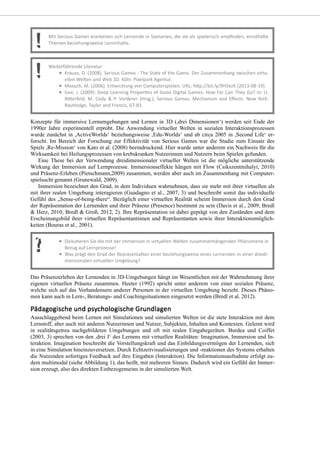 Konzepte für immersive Lernumgebungen und Lernen in 3D (,drei Dimensionen‘) werden seit Ende der
1990er Jahre experimentell erprobt. Die Anwendung virtueller Welten in sozialen Interaktionsprozessen
wurde zunächst in ,ActiveWorlds‘ beziehungsweise ,Edu-Worlds‘ und ab circa 2005 in ,Second Life‘ er-
forscht. Im Bereich der Forschung zur Effektivität von Serious Games war die Studie zum Einsatz des
Spiels ,Re-Mission‘ von Kato et al. (2008) beeindruckend. Hier wurde unter anderem ein Nachweis für die
Wirksamkeit bei Heilungsprozessen von krebskranken Nutzerinnen und Nutzern beim Spielen gefunden.
Eine These bei der Verwendung dreidimensionaler virtueller Welten ist die mögliche unterstützende
Wirkung der Immersion auf Lernprozesse. Immersionseffekte hängen mit Flow (Csikszentmihalyi, 2010)
und Präsenz-Erleben (Pietschmann,2009) zusammen, werden aber auch im Zusammenhang mit Computer-
spielsucht genannt (Grunewald, 2009).
Immersion bezeichnet den Grad, in dem Individuen wahrnehmen, dass sie mehr mit ihrer virtuellen als
mit ihrer realen Umgebung interagieren (Guadagno et al., 2007, 3) und beschreibt somit das individuelle
Gefühl des „Sense-of-being-there“. Bezüglich einer virtuellen Realität scheint Immersion durch den Grad
der Repräsentation der Lernenden und ihrer Präsenz (Presence) bestimmt zu sein (Davis et al., 2009; Bredl
& Herz, 2010; Bredl & Groß, 2012, 2). Ihre Repräsentation ist dabei geprägt von den Zuständen und dem
Erscheinungsbild ihrer virtuellen Repräsentantinnen und Repräsentanten sowie ihrer Interaktionsmöglich-
keiten (Bouras et al., 2001).
Das Präsenzerleben der Lernenden in 3D-Umgebungen hängt im Wesentlichen mit der Wahrnehmung ihrer
eigenen virtuellen Präsenz zusammen. Heeter (1992) spricht unter anderem von einer sozialen Präsenz,
welche sich auf das Vorhandensein anderer Personen in der virtuellen Umgebung bezieht. Dieses Phäno-
men kann auch in Lern-, Beratungs- und Coachingsituationen eingesetzt werden (Bredl et al. 2012).
Ausschlaggebend beim Lernen mit Simulationen und simulierten Welten ist die stete Interaktion mit dem
Lernstoff, aber auch mit anderen Nutzerinnen und Nutzer, Subjekten, Inhalten und Kontexten. Gelernt wird
in realitätsgetreu nachgebildeten Umgebungen und oft mit realen Eingabegeräten. Burdea und Coiffet
(2003, 3) sprechen von den ,drei I‘ des Lernens mit virtuellen Realitäten: Imagination, Immersion und In-
teraktion. Imagination beschreibt die Vorstellungskraft und das Einbildungsvermögen der Lernenden, sich
in eine Simulation hineinzuversetzen. Durch Echtzeitvisualisierungen und -reaktionen des Systems erhalten
die Nutzenden sofortiges Feedback auf ihre Eingaben (Interaktion). Die Informationsaufnahme erfolgt zu-
dem multimodal (siehe Abbildung 1), das heißt, mit mehreren Sinnen. Dadurch wird ein Gefühl der Immer-
sion erzeugt, also des direkten Einbezogenseins in der simulierten Welt.
 