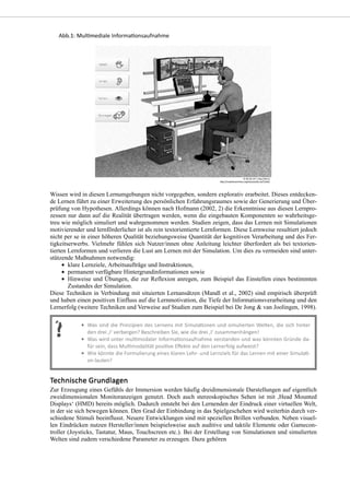 Wissen wird in diesen Lernumgebungen nicht vorgegeben, sondern explorativ erarbeitet. Dieses entdecken-
de Lernen führt zu einer Erweiterung des persönlichen Erfahrungsraumes sowie der Generierung und Über-
prüfung von Hypothesen. Allerdings können nach Hofmann (2002, 2) die Erkenntnisse aus diesen Lernpro-
zessen nur dann auf die Realität übertragen werden, wenn die eingebauten Komponenten so wahrheitsge-
treu wie möglich simuliert und wahrgenommen werden. Studien zeigen, dass das Lernen mit Simulationen
motivierender und lernförderlicher ist als rein textorientierte Lernformen. Diese Lernweise resultiert jedoch
nicht per se in einer höheren Qualität beziehungsweise Quantität der kognitiven Verarbeitung und des Fer-
tigkeitserwerbs. Vielmehr fühlen sich Nutzer/innen ohne Anleitung leichter überfordert als bei textorien-
tierten Lernformen und verlieren die Lust am Lernen mit der Simulation. Um dies zu vermeiden sind unter-
stützende Maßnahmen notwendig:
klare Lernziele, Arbeitsaufträge und Instruktionen,
permanent verfügbare Hintergrundinformationen sowie
Hinweise und Übungen, die zur Reflexion anregen, zum Beispiel das Einstellen eines bestimmten
Zustandes der Simulation.
Diese Techniken in Verbindung mit situierten Lernansätzen (Mandl et al., 2002) sind empirisch überprüft
und haben einen positiven Einfluss auf die Lernmotivation, die Tiefe der Informationsverarbeitung und den
Lernerfolg (weitere Techniken und Verweise auf Studien zum Beispiel bei De Jong & van Joolingen, 1998).
Zur Erzeugung eines Gefühls der Immersion werden häufig dreidimensionale Darstellungen auf eigentlich
zweidimensionalen Monitoranzeigen genutzt. Doch auch stereoskopisches Sehen ist mit ,Head Mounted
Displays‘ (HMD) bereits möglich. Dadurch entsteht bei den Lernenden der Eindruck einer virtuellen Welt,
in der sie sich bewegen können. Den Grad der Einbindung in das Spielgeschehen wird weiterhin durch ver-
schiedene Stimuli beeinflusst. Neuere Entwicklungen sind mit speziellen Brillen verbunden. Neben visuel-
len Eindrücken nutzen Hersteller/innen beispielsweise auch auditive und taktile Elemente oder Gamecon-
troller (Joysticks, Tastatur, Maus, Touchscreen etc.). Bei der Erstellung von Simulationen und simulierten
Welten sind zudem verschiedene Parameter zu erzeugen. Dazu gehören
 