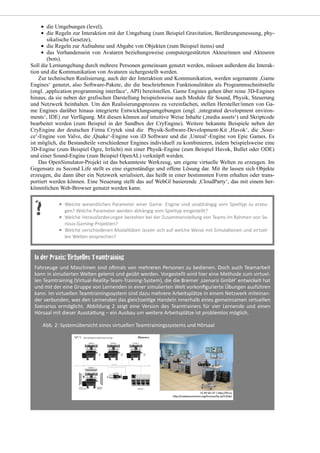 die Umgebungen (level),
die Regeln zur Interaktion mit der Umgebung (zum Beispiel Gravitation, Berührungsmessung, phy-
sikalische Gesetze),
die Regeln zur Aufnahme und Abgabe von Objekten (zum Beispiel items) und
das Vorhandensein von Avataren beziehungsweise computergestützten Akteurinnen und Akteuren
(bots).
Soll die Lernumgebung durch mehrere Personen gemeinsam genutzt werden, müssen außerdem die Interak-
tion und die Kommunikation von Avataren sichergestellt werden.
Zur technischen Realisierung, auch der der Interaktion und Kommunikation, werden sogenannte ,Game
Engines‘ genutzt, also Software-Pakete, die die beschriebenen Funktionalitäten als Programmschnittstelle
(engl. ,application programming interface‘, API) bereitstellen. Game Engines gehen über reine 3D-Engines
hinaus, da sie neben der grafischen Darstellung beispielsweise auch Module für Sound, Physik, Steuerung
und Netzwerk beinhalten. Um den Realisierungsprozess zu vereinfachen, stellen Hersteller/innen von Ga-
me Engines darüber hinaus integrierte Entwicklungsumgebungen (engl. ,integrated development environ-
ments‘, IDE) zur Verfügung. Mit diesen können auf intuitive Weise Inhalte (,media assets‘) und Skriptcode
bearbeitet werden (zum Beispiel in der Sandbox der CryEngine). Weitere bekannte Beispiele neben der
CryEngine der deutschen Firma Crytek sind die Physik-Software-Development-Kit ,Havok‘, die ,Sour-
ce‘-Engine von Valve, die ,Quake‘-Engine von iD Software und die ,Unreal‘-Engine von Epic Games. Es
ist möglich, die Bestandteile verschiedener Engines individuell zu kombinieren, indem beispielsweise eine
3D-Engine (zum Beispiel Ogre, Irrlicht) mit einer Physik-Engine (zum Beispiel Havok, Bullet oder ODE)
und einer Sound-Engine (zum Beispiel OpenAL) verknüpft werden.
Das OpenSimulator-Projekt ist das bekannteste Werkzeug, um eigene virtuelle Welten zu erzeugen. Im
Gegensatz zu Second Life stellt es eine eigenständige und offene Lösung dar. Mit ihr lassen sich Objekte
erzeugen, die dann über ein Netzwerk serialisiert, das heißt in einer bestimmten Form erhalten oder trans-
portiert werden können. Eine Neuerung stellt das auf WebGl basierende ,CloudParty‘, das mit einem her-
kömmlichen Web-Browser genutzt werden kann.
 