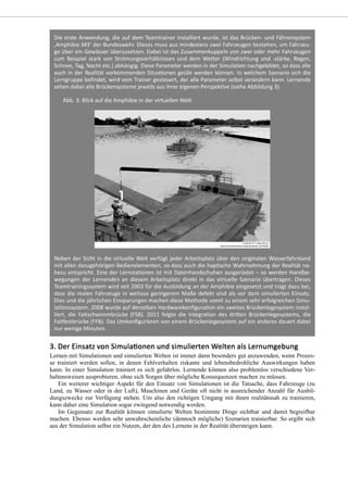 Lernen mit Simulationen und simulierten Welten ist immer dann besonders gut anzuwenden, wenn Prozes-
se trainiert werden sollen, in denen Fehlverhalten riskante und lebensbedrohliche Auswirkungen haben
kann. In einer Simulation trainiert es sich gefahrlos. Lernende können also problemlos verschiedene Ver-
haltensweisen ausprobieren, ohne sich Sorgen über mögliche Konsequenzen machen zu müssen.
Ein weiterer wichtiger Aspekt für den Einsatz von Simulationen ist die Tatsache, dass Fahrzeuge (zu
Land, zu Wasser oder in der Luft), Maschinen und Geräte oft nicht in ausreichender Anzahl für Ausbil-
dungszwecke zur Verfügung stehen. Um also den richtigen Umgang mit ihnen realitätsnah zu trainieren,
kann daher eine Simulation sogar zwingend notwendig werden.
Im Gegensatz zur Realität können simulierte Welten bestimmte Dinge sichtbar und damit begreifbar
machen. Ebenso werden sehr unwahrscheinliche (dennoch mögliche) Szenarien trainierbar. So ergibt sich
aus der Simulation selbst ein Nutzen, der den des Lernens in der Realität übersteigen kann.
 