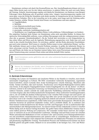 Simulationen zeichnen sich durch ihre Kosteneffizienz aus. Ihre Anschaffungskosten können sich in ei-
nigen Fällen bereits nach zwei bis drei Jahren amortisieren, in anderen Fällen erst nach weit mehr Jahren
der Nutzung. Schnelle Amortisierungen ergeben sich häufig bei Simulationen von Hardware (zum Beispiel
Fahrzeuge), deren Bedienung sehr oft geschult werden muss. Längere Amortisierungszeiten ergeben sich
meist dann, wenn der Erfolg der Simulation nicht direkt messbar ist, beispielsweise bei der Simulation von
menschlichem Verhalten. Hier ist der Lernerfolg erst in der realen, meist lange nach der Schulung auftre-
tenden Situation, sichtbar. Weitere Vorteile beim Einsatz von Simulationen sind unter anderem:
Ungefährlichkeit,
Mobilität,
kein Materialverschleiß teurer Geräte,
keine Schäden an teuren Geräten,
praxisnahe, realistische Ausbildungssituation und
Modifikation von Umgebungsvariablen (Wetter, Lichtverhältnisse, Fehlermeldungen von Geräten).
Die möglichen Nachteile beim Einsatz von Simulationen sollen nicht unerwähnt bleiben. So können bei-
spielsweise Schwindelgefühle auftreten, wenn sichtbare Bewegungen nicht den wahrgenommenen entspre-
chen (die so genannte ,Simulatorkrankheit‘). Da die Technik aber inzwischen so weit fortgeschritten ist,
dass neben Sehen und Hören auch die haptische Wahrnehmung angesprochen wird, findet man sich noch
realer in das virtuelle Geschehen hinein. So wird dieses ,spürbar‘ und das Risiko physischer Einschränkun-
gen noch weiter minimiert. Weil Lernen in virtuellen Welten immer in einer ,ästhetischen Distanz‘ zur Rea-
lität stattfindet, können auch in dieser Hinsicht Probleme entstehen. Je größer die ästhetische Distanz ist,
desto schwieriger wird der Transfer des Gelernten in die Praxis. Zum Beispiel könnten angehende Pilotin-
nen und Piloten, die bisher nur am Simulator trainiert haben, beim ersten Praxiseinsatz aufgrund der verän-
derten Verantwortung unter enormem Druck stehen und alleine deshalb Fehler machen.
Grundlage des Lernens mit Simulation und simulierten Welten ist das Handeln in virtuellen, meist dreidi-
mensionalen Umgebungen in Echtzeit. Mit Hilfe verschiedener technischer Komponenten, sogenannten
Game-Controllern, steuern Lernende ihren Avatar beziehungsweise virtuelle Fahrzeuge, Maschinen oder
Geräte. Tastatur und Maus, aber auch Joysticks, Touchscreens sowie Original-Bediengeräte kommen dabei
zum Einsatz. In der jüngsten Vergangenheit kamen weitere Eingabegeräte wie z.B. die ,Kinect‘ von Micro-
soft hinzu. Zentral in der technischen Umsetzung von Simulationen ist nicht nur der Einbezug visueller und
auditiver Elemente, sondern vielmehr die exakte physische Nachbildung realistischer Prozesse mit Hilfe
von Game Engines oder dem Einbau hydraulischer Komponenten. Diese technischen Gestaltungsprinzipien
sind es, die ein Gefühl des direkten Einbezogenseins in der virtuellen Welt erzeugen und somit positiv auf
Lernprozesse wirken. Der Fokus dieses Lernwegs liegt dabei stets auf der Interaktion mit dem Lernstoff,
denn dieser wird in der virtuellen Umgebung spielerisch entdeckt und erforscht. Lernende können also pro-
blemlos Verhaltensweisen ausprobieren, Fehler haben keine gravierenden Konsequenzen. Obwohl die prä-
sentierten Szenarien als spielerisch empfunden werden, sind es ernsthafte Inhalte, die zu erarbeiten sind.
Denn trainiert werden beispielsweise das Steuern von Fahr- und Flugzeugen, bis hin zu medizinischen Ope-
rationstechniken oder Managementprozessen. Aus diesem Grund wird das entdeckende Lernen in virtuellen
Welten häufig auch als Serious Gaming bezeichnet. Die große Chance dieses didaktischen Ansatzes liegt in
seiner äußerst positiven Wirkung auf Lernprozesse. Die Lernenden werden besser motiviert, die Lernpro-
zesse zu realisieren als in rein textorientierten Lernformen. Allerdings sind auch beim Lernen mit virtuellen
Welten unterstützende Maßnahmen in Form von klaren Lehr- und Lernzielen sowie Hintergrundinformatio-
nen und erreichbaren Ansprechpartnerinnen und -partnern nicht zu vernachlässigen. Simulationen und si-
mulierte Welten ermöglichen somit aufgrund ihrer technischen und didaktischen Prinzipien ein realistisches
und gleichzeitig ungefährliches Training. Verschiedenste Prozesse und Verhaltensweisen können mit dieser
Methode gelernt und geübt werden. Dadurch ist sie unverzichtbar in der heutigen Aus-, Fort- und Weiter-
bildung.
 